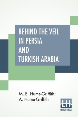 Behind The Veil In Persia And Turkish Arabia: An Account Of An Englishwoman's Eight Years' Residence Amongst The Women Of The East With Narratives Of Subscription