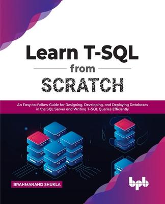 Learn T-SQL from Scratch: An Easy-To-Follow Guide for Designing, Developing, and Deploying Databases in the SQL Server and Writing T-SQL Queries