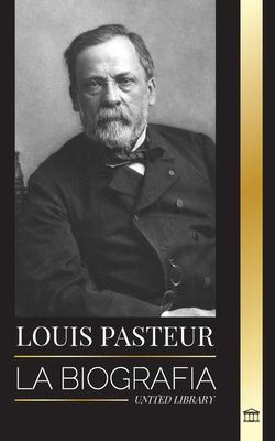 Louis Pasteur: La biografa de un microbilogo que invent la pasteurizacin, la vacuna contra la rabia y su teora germinal de la en