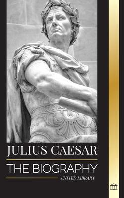 Julius Caesar: The biography, life and death of a Roman colossus, Gallic wars, politics and dictatorship