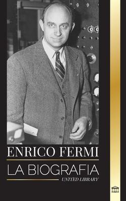 Enrico Fermi: La biografa del padre de la era nuclear, la fsica y su dedicacin al Proyecto Manhattan