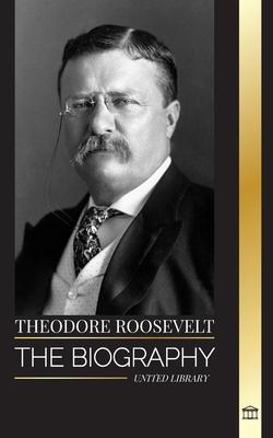 Theodore Roosevelt: The biography, life and rise of an American Lion, his doubts and rise to presidency