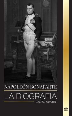 Napolen Bonaparte: La biografa de un emperador parisino, su ascenso, vida, revolucin y legado