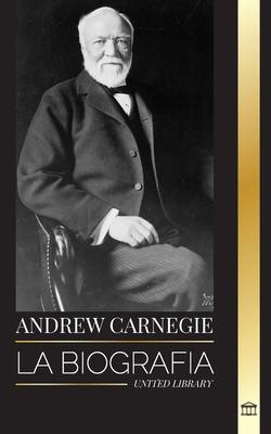 Andrew Carnegie: La biografa de un industrial y filntropo estadounidense, su riqueza y su legado