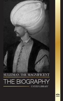 Suleiman the Magnificent: The biography, Life and Legacy of the Sultan ruling during the Ottoman Golden Age