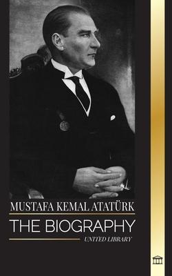 Mustafa Kemal Atatrk: The biography of the Father of the Turks and founder of Modern Turkey