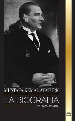 Mustafa Kemal Atatrk: La biografa del Padre de los Turcos y fundador de la Turqua Moderna