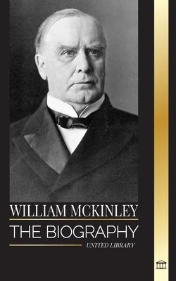 William McKinley: The biography of the American Century President and Architect