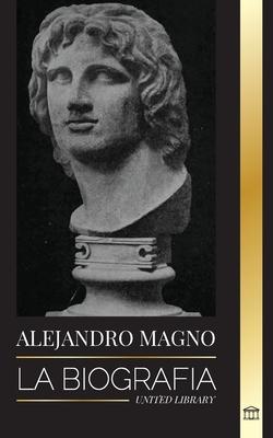 Alejandro Magno: La biografa de un sangriento rey macedonio y conquistador; estrategia, imperio y legado