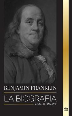 Benjamin Franklin: La biografa del primer americano, estadista durante la Revolucin, padre fundador de los Estados Unidos