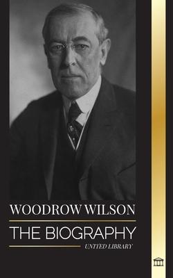 Woodrow Wilson: The Biography of the 28th American Moralist president, his Quests for Propaganda and a New Democracy