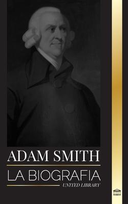 Adam Smith: La biografa del padre escocs de la economa moderna y sus opiniones y teoras morales sobre las naciones y su riquez