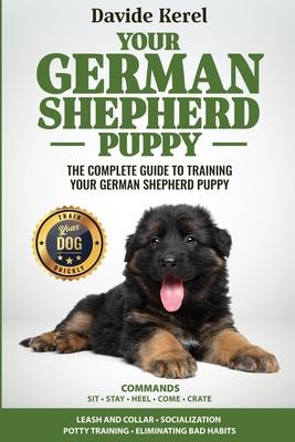 Your German Shepherd Puppy: The Complete Guide to Training Your German Shepherd Puppy: Commands - Sit, Stay, Come, Crate, Leash and Collar, Social