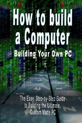 How to build a Computer: Building Your Own PC - The Easy, Step-by-Step Guide to Building the Ultimate, Custom Made PC