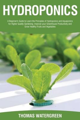 Hydroponics: A beginner's guide to learn the principles of Hydroponics and Aquaponics for higher quality gardening. Improve your Gr