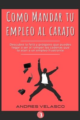 Como Mandar tu Empleo al Carajo: Descubre lo feliz y prspero que puedes llegar a ser al romper las cadenas que te atan a un empleo frustrante