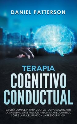 Terapia Cognitivo-Conductual: La Gua Completa para Usar la TCC para Combatir la Ansiedad, la Depresin y Recuperar el Control sobre la Ira, el Pni