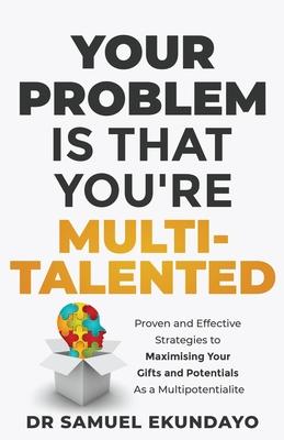 Your Problem is that you're Multi-talented: Proven and Effective Strategies to Maximising Your Gifts and Potentials as a Multi-potentialite