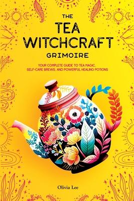 The Tea Witchcraft Grimoire: Your Complete Guide to Tea Magic, Self-Care Brews, and Powerful Healing Potions