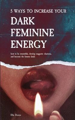 5 Ways to Increase Your Dark Feminine Energy: How To Be Irresistible, Develop Magnetic Charisma, And Become The Femme Fatale