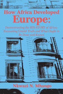 How Africa Developed Europe: Deconstructing the His-story of Africa, Excavating Untold Truth and What Ought to Be Done and Known