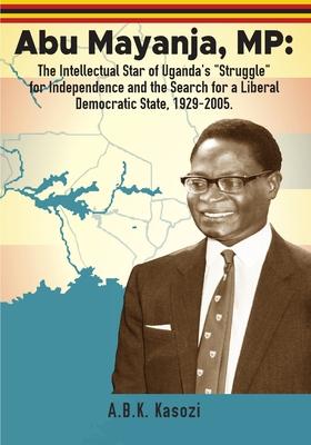 Abu Mayanja, MP: The Intellectual Star of Uganda's "Struggle" for Independence and the Search for a Liberal Democratic State, 1929-2005