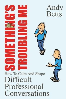 Something's Troubling Me: How To Calm And Shape Difficult Professional Conversations