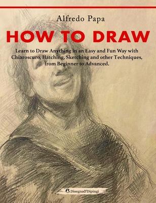 How to Draw: Learn to Draw Anything in an Easy and Fun Way with Chiaroscuro, Hatching, Sketching and other Techniques, from Beginne