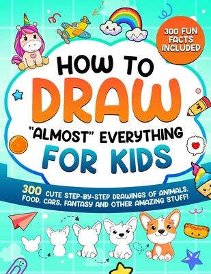 How to Draw "Almost" Everything for Kids: 300 Cute Step-By-Step Drawings of Animals, Food, Cars, Fantasy and Other Amazing Stuff