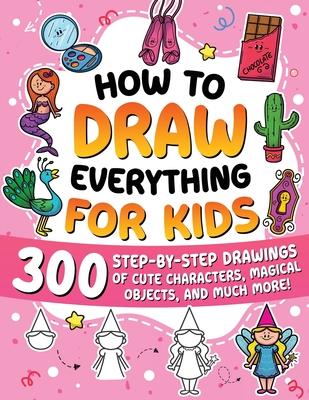 How to Draw Everything for Kids: 300 Step-by-Step Drawings of Cute Characters, Animals, Food, Magical Objects, Gifts, and Much More!