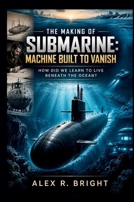 The Making of Submarine: Machine Built to Vanish: How Did We Learn to Live Beneath the Ocean?