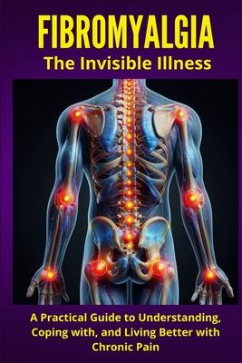 FIBROMYALGIA - The Invisible Illness: A Practical Guide to Understanding, Coping with, and Living Better with Chronic Pain