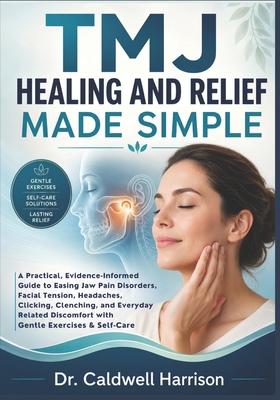 TMJ Healing and Relief Made Simple: A Practical, Evidence-Informed Guide to Easing Jaw Pain Disorders, Facial Tension, Headaches, Clicking, Clenching,