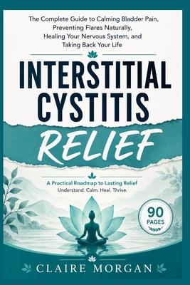 Interstitial Cystitis Relief: The Complete Guide to Calming Bladder Pain, Preventing Flares Naturally, Healing Your Nervous System, and Taking Back Yo