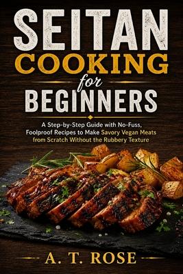 Seitan Cooking for Beginners: A Step-by-Step Guide with No-Fuss, Foolproof Recipes to Make Savory Vegan Meats from Scratch Without the Rubbery Texture