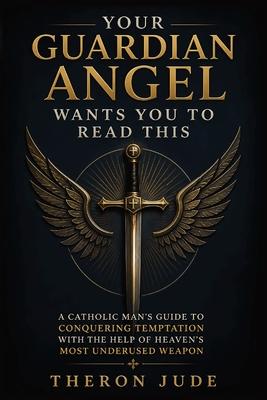 Your Guardian Angel Wants You to Read This: A Catholic Man's Guide to Conquering Temptation with the Help of Heaven's Most Underused Weapon