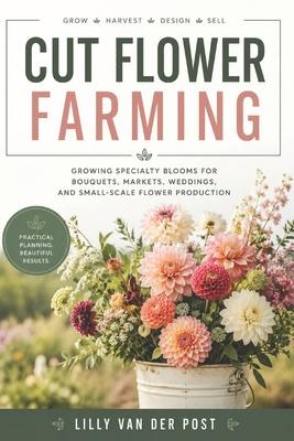 Cut Flower Farming: Growing Specialty Blooms for Bouquets, Markets, Weddings, and Small-Scale Flower Production Subscription