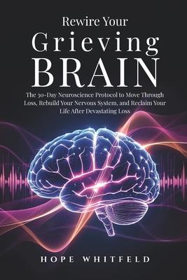 Rewire Your Grieving Brain: The 30-Day Neuroscience Protocol to Move Through Loss, Rebuild Your Nervous System, and Reclaim Your Life After Devastatin