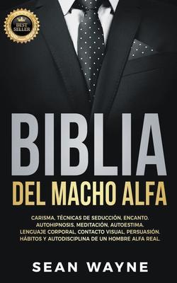 Biblia del Macho Alfa: Carisma, Tcnicas de Seduccin, Encanto. Autohipnosis, Meditacin, Autoestima. Lenguaje Corporal, Contacto Visual, Per