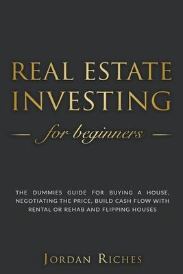 Real Estate Investing for Beginners: The Dummies' Guide for Buying a House, Negotiating the Price, Build Cash Flow with Rental or Rehab and Flipping H