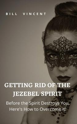 Getting Rid of the Jezebel Spirit: Before the Spirit Destroys You, Here's How to Overcome It!