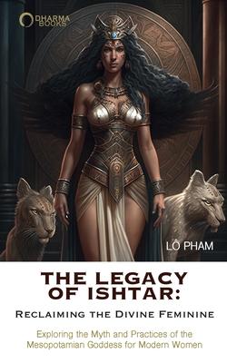 The Legacy of Ishtar: Reclaiming the Divine Feminine: Exploring the Myth and Practices of the Mesopotamian Goddess for Modern Women