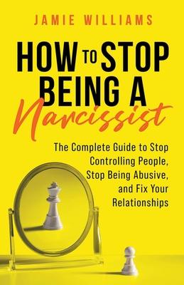 How to Stop Being a Narcissist: The Complete Guide to Stop Controlling People, Stop Being Abusive, and Fix Your Relationships