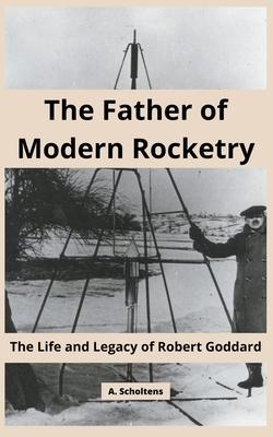 The Father of Modern Rocketry: The Life and Legacy of Robert Goddard