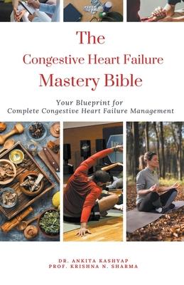 The Congestive Heart Failure Mastery Bible: Your Blueprint For Complete Congestive Heart Failure Management