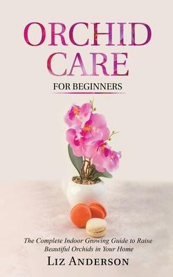 Orchid Care For Beginners: The Complete Indoor Growing Guide to Raise Beautiful Orchids in Your Home