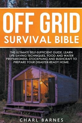 Off Grid Survival Bible: The Ultimate Self-Sufficient Guide. Learn Life-Saving Techniques, Food and Water Preparedness, Stockpiling and Bushcra