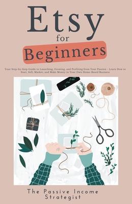 Etsy for Beginners: Your Step-by-Step Guide to Launching, Growing, and Profiting from Your Passion - Learn How to Start, Sell, Market, and