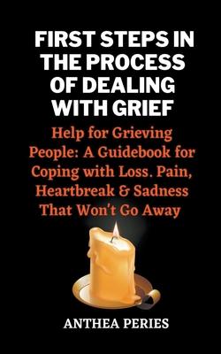 First Steps In The Process Of Dealing With Grief: Help for Grieving People: A Guidebook for Coping with Loss. Pain, Heartbreak and Sadness That Won't