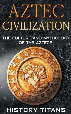 Aztec Civilization: The Culture and Mythology of the Aztecs